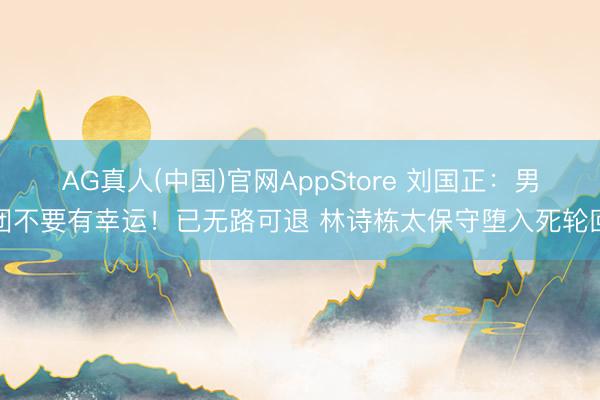 AG真人(中国)官网AppStore 刘国正：男团不要有幸运！已无路可退 林诗栋太保守堕入死轮回