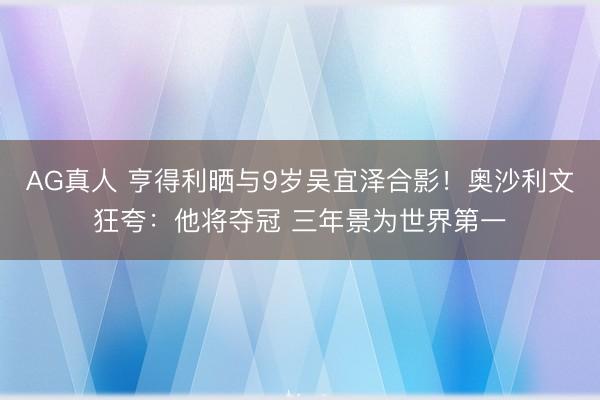 AG真人 亨得利晒与9岁吴宜泽合影！奥沙利文狂夸：他将夺冠 三年景为世界第一