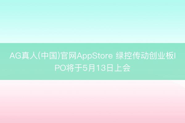 AG真人(中国)官网AppStore 绿控传动创业板IPO将于5月13日上会