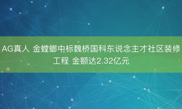 AG真人 金螳螂中标魏桥国科东说念主才社区装修工程 金额达2.32亿元