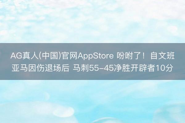 AG真人(中国)官网AppStore 吩咐了！自文班亚马因伤退场后 马刺55-45净胜开辟者10分