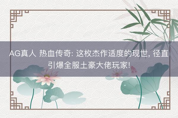 AG真人 热血传奇: 这枚杰作适度的现世， 径直引爆全服土豪大佬玩家!