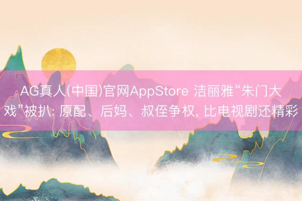 AG真人(中国)官网AppStore 洁丽雅“朱门大戏”被扒: 原配、后妈、叔侄争权， 比电视剧还精彩