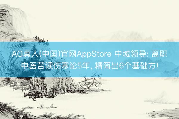 AG真人(中国)官网AppStore 中域领导: 离职中医苦读伤寒论5年， 精简出6个基础方!