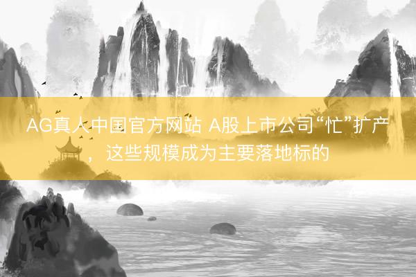 AG真人中国官方网站 A股上市公司“忙”扩产，这些规模成为主要落地标的
