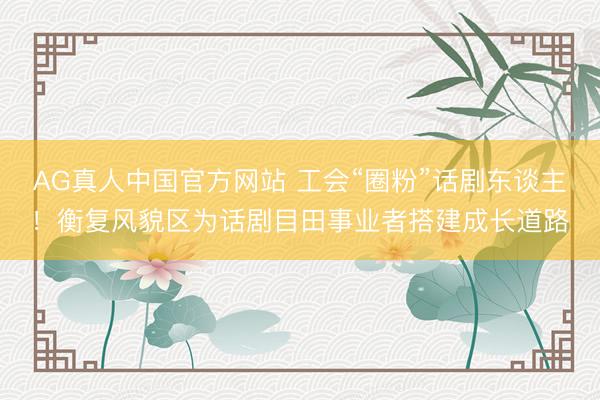 AG真人中国官方网站 工会“圈粉”话剧东谈主！衡复风貌区为话剧目田事业者搭建成长道路