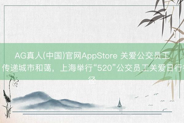 AG真人(中国)官网AppStore 关爱公交员工、传递城市和蔼,上海举行“520”公交员工关爱日行径