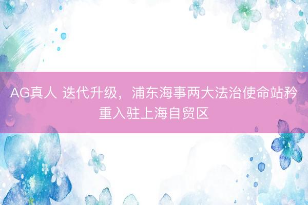 AG真人 迭代升级，浦东海事两大法治使命站矜重入驻上海自贸区