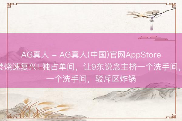 AG真人 - AG真人(中国)官网AppStore 方媛凌晨2焚烧速复兴! 独占单间,让9东说念主挤一个洗手间,驳斥区炸锅