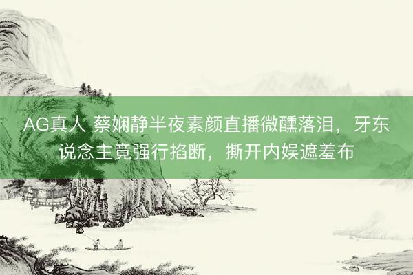 AG真人 蔡娴静半夜素颜直播微醺落泪，牙东说念主竟强行掐断，撕开内娱遮羞布