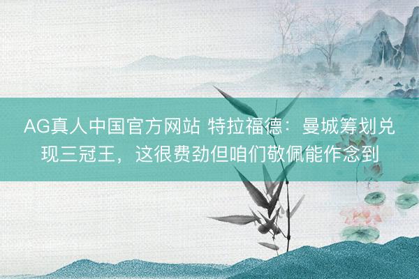 AG真人中国官方网站 特拉福德：曼城筹划兑现三冠王，这很费劲但咱们敬佩能作念到