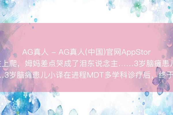 AG真人 - AG真人(中国)官网AppStore 看着女儿我方扶着楼梯往上爬，姆妈差点哭成了泪东说念主……3岁脑瘫患儿小译在进程MDT多学科诊疗后，终于迎来了春天！