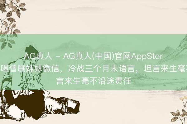 AG真人 - AG真人(中国)官网AppStore 李冰冰自曝曾删妹妹微信，冷战三个月未语言，坦言来生毫不沿途责任