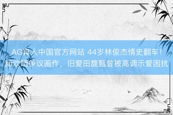 AG真人中国官方网站 44岁林俊杰情史翻车！新欢晒争议画作，旧爱田馥甄曾被高调示爱困扰