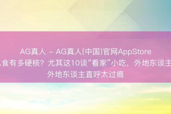 AG真人 - AG真人(中国)官网AppStore 福州好意思食有多硬核？尤其这10谈“看家”小吃，外地东谈主直呼太过瘾