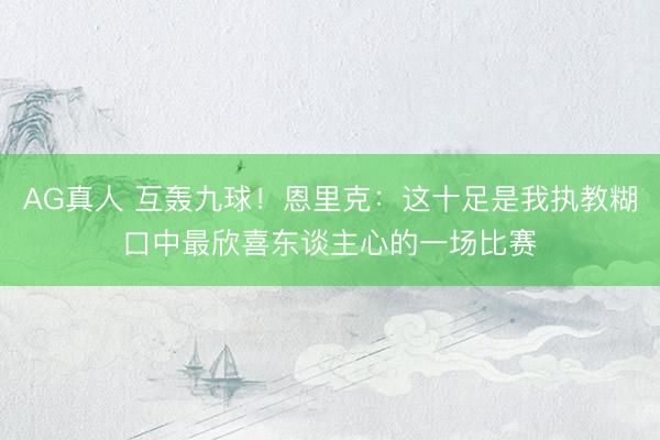 AG真人 互轰九球！恩里克：这十足是我执教糊口中最欣喜东谈主心的一场比赛