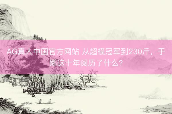 AG真人中国官方网站 从超模冠军到230斤,于娜这十年阅历了什么?