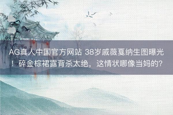 AG真人中国官方网站 38岁戚薇戛纳生图曝光！碎金棕裙露背杀太绝，这情状哪像当妈的？