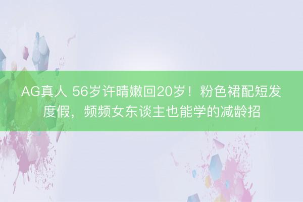 AG真人 56岁许晴嫩回20岁！粉色裙配短发度假，频频女东谈主也能学的减龄招