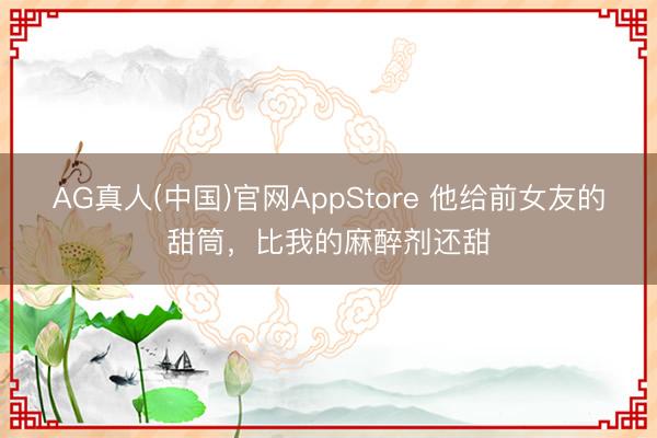 AG真人(中国)官网AppStore 他给前女友的甜筒，比我的麻醉剂还甜
