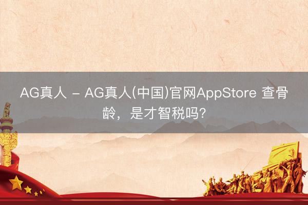 AG真人 - AG真人(中国)官网AppStore 查骨龄，是才智税吗？