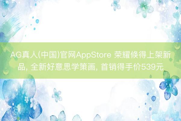 AG真人(中国)官网AppStore 荣耀倏得上架新品， 全新好意思学策画， 首销得手价539元