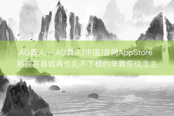 AG真人 - AG真人(中国)官网AppStore 那些在县城再也扎不下根的年青东说念主