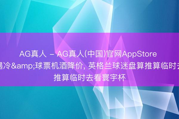 AG真人 - AG真人(中国)官网AppStore 市集需求遇冷&球票机酒降价, 英格兰球迷盘算推算临时去看寰宇杯