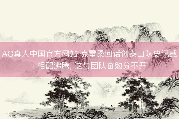 AG真人中国官方网站 克雷桑回话创泰山队史记载: 相配沸腾， 这与团队奋勉分不开