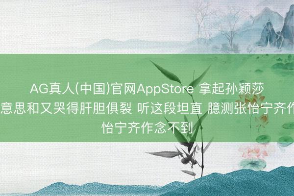 AG真人(中国)官网AppStore 拿起孙颖莎 张本好意思和又哭得肝胆俱裂 听这段坦直 臆测张怡宁齐作念不到