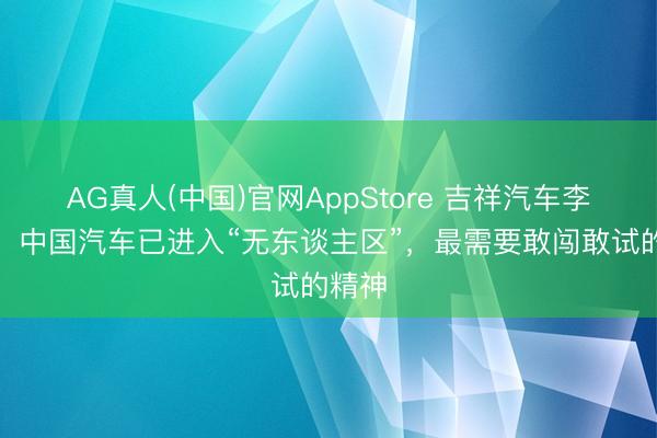 AG真人(中国)官网AppStore 吉祥汽车李传海：中国汽车已进入“无东谈主区”，最需要敢闯敢试的精神