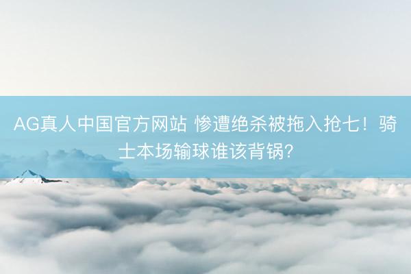 AG真人中国官方网站 惨遭绝杀被拖入抢七！骑士本场输球谁该背锅？