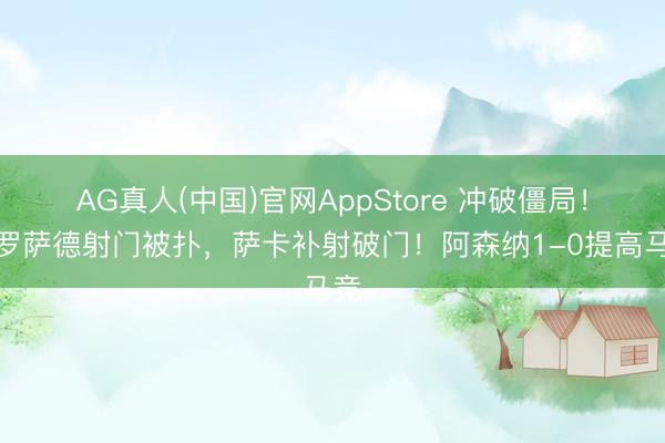 AG真人(中国)官网AppStore 冲破僵局！特罗萨德射门被扑，萨卡补射破门！阿森纳1-0提高马竞