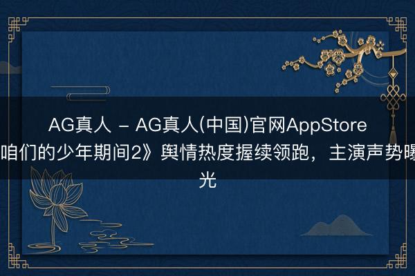 AG真人 - AG真人(中国)官网AppStore 《咱们的少年期间2》舆情热度握续领跑，主演声势曝光