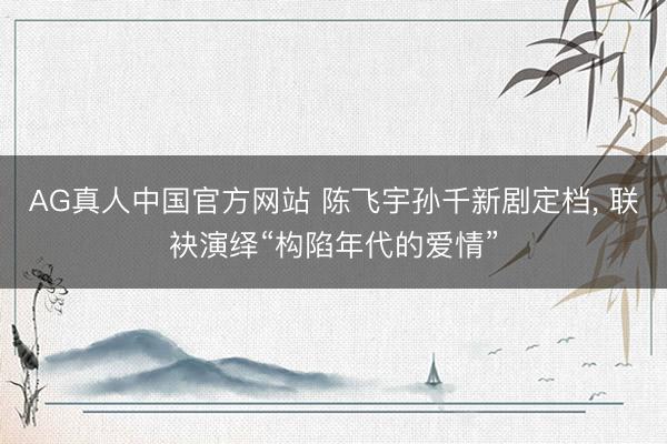 AG真人中国官方网站 陈飞宇孙千新剧定档， 联袂演绎“构陷年代的爱情”