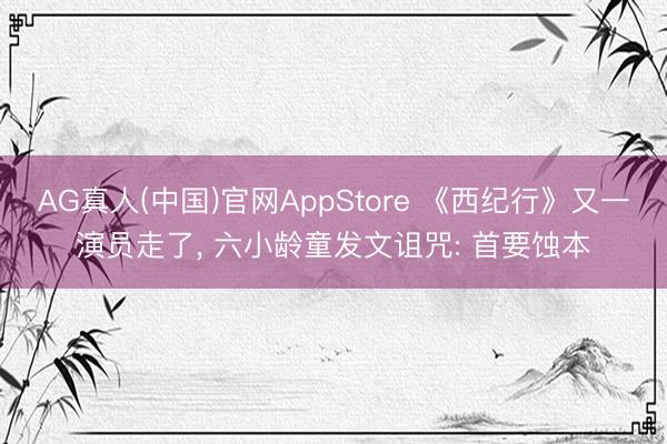 AG真人(中国)官网AppStore 《西纪行》又一演员走了， 六小龄童发文诅咒: 首要蚀本