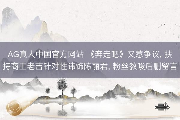 AG真人中国官方网站 《奔走吧》又惹争议， 扶持商王老吉针对性讳饰陈丽君， 粉丝教唆后删留言