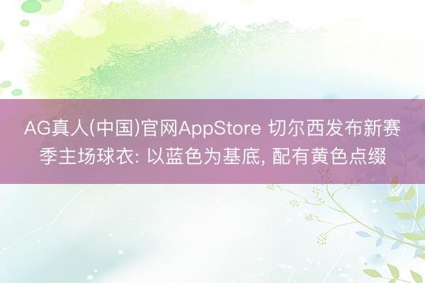 AG真人(中国)官网AppStore 切尔西发布新赛季主场球衣: 以蓝色为基底， 配有黄色点缀