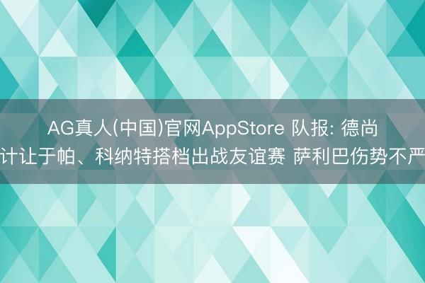 AG真人(中国)官网AppStore 队报: 德尚诡计让于帕、科纳特搭档出战友谊赛 萨利巴伤势不严重