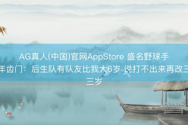 AG真人(中国)官网AppStore 盛名野球手谈年齿门：后生队有队友比我大6岁 说打不出来再改三岁