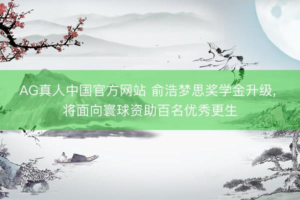 AG真人中国官方网站 俞浩梦思奖学金升级, 将面向寰球资助百名优秀更生