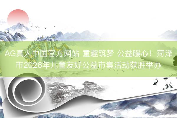 AG真人中国官方网站 童趣筑梦 公益暖心！菏泽市2026年儿童友好公益市集活动获胜举办