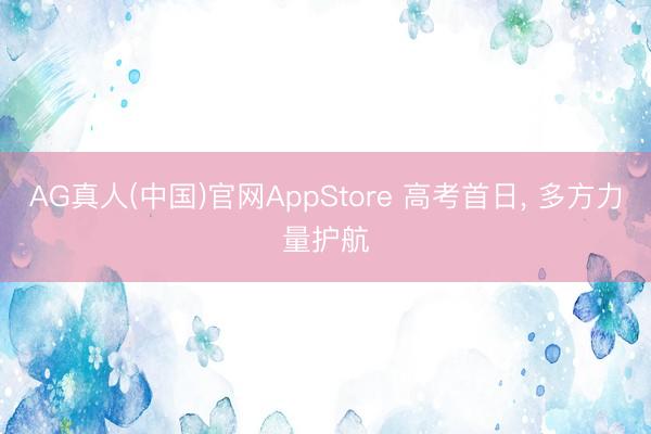 AG真人(中国)官网AppStore 高考首日， 多方力量护航