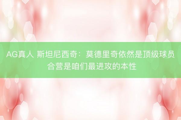AG真人 斯坦尼西奇：莫德里奇依然是顶级球员 合营是咱们最进攻的本性