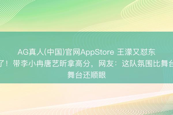 AG真人(中国)官网AppStore 王濛又怼东说念主了！带李小冉唐艺昕拿高分，网友：这队氛围比舞台还顺眼
