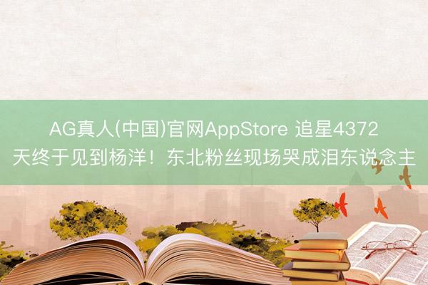 AG真人(中国)官网AppStore 追星4372天终于见到杨洋！东北粉丝现场哭成泪东说念主