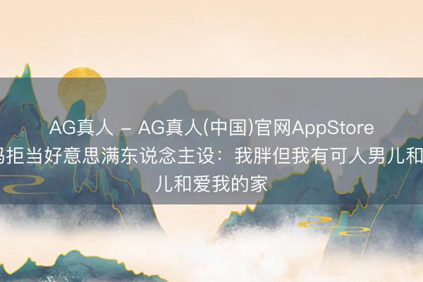 AG真人 - AG真人(中国)官网AppStore 网红姆妈拒当好意思满东说念主设：我胖但我有可人男儿和爱我的家