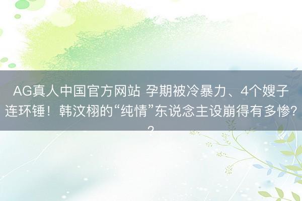 AG真人中国官方网站 孕期被冷暴力、4个嫂子连环锤！韩汶栩的“纯情”东说念主设崩得有多惨？