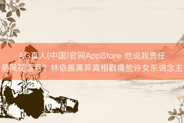 AG真人(中国)官网AppStore 他说我责任是风花雪月？林依晨离异真相戳痛些许女东说念主