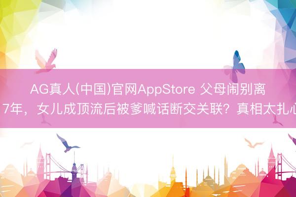 AG真人(中国)官网AppStore 父母闹别离17年，女儿成顶流后被爹喊话断交关联？真相太扎心